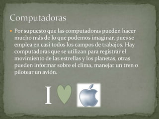  Por supuesto que las computadoras pueden hacer
 mucho más de lo que podemos imaginar, pues se
 emplea en casi todos los campos de trabajos. Hay
 computadoras que se utilizan para registrar el
 movimiento de las estrellas y los planetas, otras
 pueden informar sobre el clima, manejar un tren o
 pilotear un avión.




             I
 