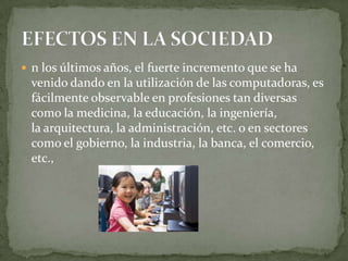  n los últimos años, el fuerte incremento que se ha
 venido dando en la utilización de las computadoras, es
 fácilmente observable en profesiones tan diversas
 como la medicina, la educación, la ingeniería,
 la arquitectura, la administración, etc. o en sectores
 como el gobierno, la industria, la banca, el comercio,
 etc.,
 