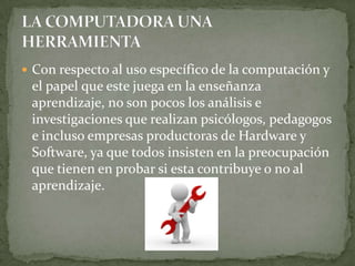  Con respecto al uso específico de la computación y
 el papel que este juega en la enseñanza
 aprendizaje, no son pocos los análisis e
 investigaciones que realizan psicólogos, pedagogos
 e incluso empresas productoras de Hardware y
 Software, ya que todos insisten en la preocupación
 que tienen en probar si esta contribuye o no al
 aprendizaje.
 