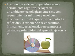  El aprendizaje de la computadora como
 herramienta cognitiva, se logra en
 un ambiente tecnológicamente rico, con
 requerimientos mínimos para el buen
 funcionamiento del equipo de cómputo. La
 reflexión y la experiencia se encuentran
 íntimamente relacionadas en cuanto a la
 calidad y profundidad del aprendizaje con la
 PC.
 