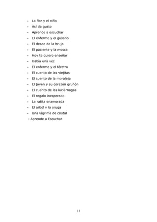 -   La flor y el niño
-   Así da gusto
-   Aprende a escuchar
-   El enfermo y el gusano
-   El deseo de la bruja
-   El paciente y la mosca
-   Hoy te quiero enseñar
-   Había una vez
-   El enfermo y el féretro
-   El cuento de las viejitas
-   El cuento de la moraleja
-   El joven y su corazón gruñón
-   El cuento de las luciérnagas
-   El regalo inesperado
-   La ratita enamorada
-   El árbol y la oruga
-   Una lágrima de cristal
- Aprende a Escuchar




                                   13
 