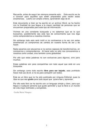 Recuerda, antes de seguir ten siempre presente esto: Este escrito se da
a conocer para aquellos que estén preparados para recibir estas
enseñanzas. Leerlo con amplio criterio, aprenderán algo de él.

Este documento si bien se ha escrito en un archivo Word, se ha hecho
con la finalidad de que llegue a la mayor cantidad de personas que se
encuentren preparadas para este tipo de información.

Vivimos en una constante búsqueda y no sabemos que es lo que
buscamos, posiblemente sea este tipo de conocimiento que nos diga
como comprendernos a nosotros mismos.

Sin embargo todo esto será inútil si no contraemos a la vez con estas
enseñanzas un compromiso de cambio en nuestra forma de ser y de
hacer.

Nada sacamos con educarnos si no somos capaces de transformarnos, en
conocernos y comprendernos. Al hacer esto no sólo nos conoceremos a
nosotros como unidad, sino también como globalidad.

Por ello que estas palabras no son exclusivas para algunos, sino para
muchos.

Estas palabras son para compartirlas con todo aquel que está en una
búsqueda.

Sin embargo como todo escrito libre para ser bajado, esta prohibido
hacer mal uso de él, si no es para compartir con todos.

Este es un libro que no ha sido publicado por ninguna Editorial, pues la
idea es que sea gratis para todo aquel que quiera leer y aprender.

Por ello este libro se ha escrito con un lenguaje simple y claro, para que
llegue a cualquier persona que guste aprender y que la lleve a un mundo
de vida mejor disfrútalo y compártelo.

Cecilia Navia Vásquez




                                    3
 