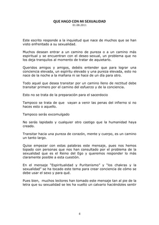 QUE HAGO CON MI SEXUALIDAD
                               01.08.2011




Este escrito responde a la inquietud que nace de muchos que se han
visto enfrentado a su sexualidad.

Muchos desean entrar a un camino de pureza o a un camino más
espiritual y se encuentran con el deseo sexual, un problema que no
los deja tranquilos al momento de tratar de aquietarlo.

Queridos amigos y amigos, debéis entender que para lograr una
conciencia elevada, un espíritu elevado y una pureza elevada, esto no
nace de la noche a la mañana ni se hace de un día para otro.

Todo aquel que desea transitar por un camino lleno de rectitud debe
transitar primero por el camino del esfuerzo y de la conciencia.

Esto no se trata de la preparación para el sacerdocio

Tampoco se trata de que vayan a venir las penas del infierno si no
haces esto o aquello.

Tampoco serás excomulgado

No serás lapidado y cualquier otro castigo que la humanidad haya
creado.

Transitar hacia una pureza de corazón, mente y cuerpo, es un camino
un tanto largo.

Quise empezar con estas palabras este mensaje, pues nos hemos
topado con personas que nos han consultado por el problema de la
sexualidad que es el Reino del Ego y queremos responder lo más
claramente posible a esta cuestión.

En el mensaje “Espiritualidad y Puritanismo” y “los chakras y la
sexualidad” se ha tocado este tema para crear conciencia de cómo se
debe usar el sexo y para qué.

Pues bien, muchos lectores han tomado este mensaje tan al pie de la
letra que su sexualidad se les ha vuelto un calvario haciéndoles sentir




                                   4
 