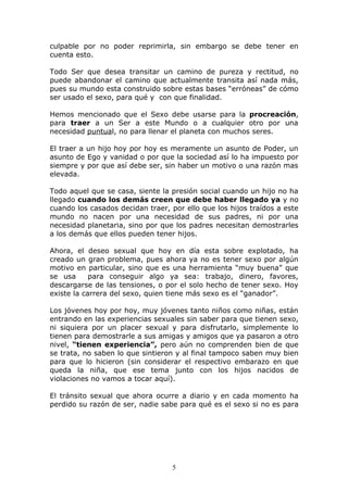 culpable por no poder reprimirla, sin embargo se debe tener en
cuenta esto.

Todo Ser que desea transitar un camino de pureza y rectitud, no
puede abandonar el camino que actualmente transita así nada más,
pues su mundo esta construido sobre estas bases “erróneas” de cómo
ser usado el sexo, para qué y con que finalidad.

Hemos mencionado que el Sexo debe usarse para la procreación,
para traer a un Ser a este Mundo o a cualquier otro por una
necesidad puntual, no para llenar el planeta con muchos seres.

El traer a un hijo hoy por hoy es meramente un asunto de Poder, un
asunto de Ego y vanidad o por que la sociedad así lo ha impuesto por
siempre y por que así debe ser, sin haber un motivo o una razón mas
elevada.

Todo aquel que se casa, siente la presión social cuando un hijo no ha
llegado cuando los demás creen que debe haber llegado ya y no
cuando los casados decidan traer, por ello que los hijos traídos a este
mundo no nacen por una necesidad de sus padres, ni por una
necesidad planetaria, sino por que los padres necesitan demostrarles
a los demás que ellos pueden tener hijos.

Ahora, el deseo sexual que hoy en día esta sobre explotado, ha
creado un gran problema, pues ahora ya no es tener sexo por algún
motivo en particular, sino que es una herramienta “muy buena” que
se usa      para conseguir algo ya sea: trabajo, dinero, favores,
descargarse de las tensiones, o por el solo hecho de tener sexo. Hoy
existe la carrera del sexo, quien tiene más sexo es el “ganador”.

Los jóvenes hoy por hoy, muy jóvenes tanto niños como niñas, están
entrando en las experiencias sexuales sin saber para que tienen sexo,
ni siquiera por un placer sexual y para disfrutarlo, simplemente lo
tienen para demostrarle a sus amigas y amigos que ya pasaron a otro
nivel, “tienen experiencia”, pero aún no comprenden bien de que
se trata, no saben lo que sintieron y al final tampoco saben muy bien
para que lo hicieron (sin considerar el respectivo embarazo en que
queda la niña, que ese tema junto con los hijos nacidos de
violaciones no vamos a tocar aquí).

El tránsito sexual que ahora ocurre a diario y en cada momento ha
perdido su razón de ser, nadie sabe para qué es el sexo si no es para




                                  5
 