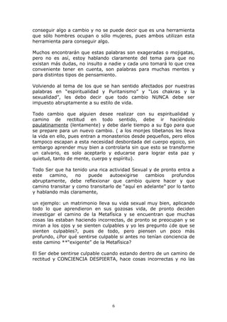 conseguir algo a cambio y no se puede decir que es una herramienta
que sólo hombres ocupan o sólo mujeres, pues ambos utilizan esta
herramienta para conseguir algo.

Muchos encontrarán que estas palabras son exageradas o mojigatas,
pero no es así, estoy hablando claramente del tema para que no
existan más dudas, no insulto a nadie y cada uno tomará lo que crea
conveniente tener en cuenta, son palabras para muchas mentes y
para distintos tipos de pensamiento.

Volviendo al tema de los que se han sentido afectados por nuestras
palabras en “espiritualidad y Puritanismo” y “Los chakras y la
sexualidad”, les debo decir que todo cambio NUNCA debe ser
impuesto abruptamente a su estilo de vida.

Todo cambio que alguien desee realizar con su espiritualidad y
camino de rectitud en todo sentido, debe ir haciéndolo
paulatinamente (lentamente) y debe darle tiempo a su Ego para que
se prepare para un nuevo cambio. ( a los monjes tibetanos les lleva
la vida en ello, pues entran a monasterios desde pequeños, pero ellos
tampoco escapan a esta necesidad desbordada del cuerpo egoico, sin
embargo aprender muy bien a controlarla sin que esto se transforme
un calvario, es solo aceptarlo y educarse para lograr esta paz y
quietud, tanto de mente, cuerpo y espíritu).

Todo Ser que ha tenido una rica actividad Sexual y de pronto entra a
este   camino,    no   puede     autoexigirse    cambios   profundos
abruptamente, debe reflexionar que cambio quiere hacer y que
camino transitar y como transitarlo de “aquí en adelante” por lo tanto
y hablando más claramente,

un ejemplo: un matrimonio lleva su vida sexual muy bien, aplicando
todo lo que aprendieron en sus gozosas vida, de pronto deciden
investigar el camino de la Metafísica y se encuentran que muchas
cosas las estaban haciendo incorrectas, de pronto se preocupan y se
miran a los ojos y se sienten culpables y yo les pregunto ¿de que se
sienten culpables?, pues de todo, pero piensen un poco más
profundo, ¿Por qué sentirse culpable si antes no tenían conciencia de
este camino **“exigente” de la Metafísica?

El Ser debe sentirse culpable cuando estando dentro de un camino de
rectitud y CONCIENCIA DESPIERTA, hace cosas incorrectas y no las




                                  6
 