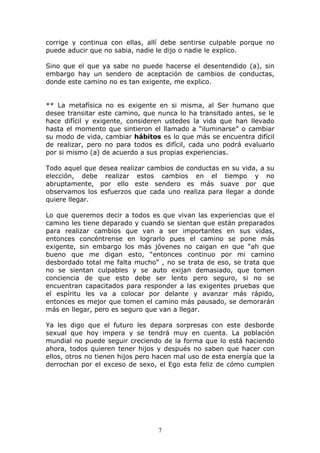 corrige y continua con ellas, allí debe sentirse culpable porque no
puede aducir que no sabia, nadie le dijo o nadie le explico.

Sino que el que ya sabe no puede hacerse el desentendido (a), sin
embargo hay un sendero de aceptación de cambios de conductas,
donde este camino no es tan exigente, me explico.


** La metafísica no es exigente en si misma, al Ser humano que
desee transitar este camino, que nunca lo ha transitado antes, se le
hace difícil y exigente, consideren ustedes la vida que han llevado
hasta el momento que sintieron el llamado a “iluminarse” o cambiar
su modo de vida, cambiar hábitos es lo que más se encuentra difícil
de realizar, pero no para todos es difícil, cada uno podrá evaluarlo
por si mismo (a) de acuerdo a sus propias experiencias.

Todo aquel que desea realizar cambios de conductas en su vida, a su
elección, debe realizar estos cambios en el tiempo y no
abruptamente, por ello este sendero es más suave por que
observamos los esfuerzos que cada uno realiza para llegar a donde
quiere llegar.

Lo que queremos decir a todos es que vivan las experiencias que el
camino les tiene deparado y cuando se sientan que están preparados
para realizar cambios que van a ser importantes en sus vidas,
entonces concéntrense en lograrlo pues el camino se pone más
exigente, sin embargo los más jóvenes no caigan en que “ah que
bueno que me digan esto, “entonces continuo por mi camino
desbordado total me falta mucho” , no se trata de eso, se trata que
no se sientan culpables y se auto exijan demasiado, que tomen
conciencia de que esto debe ser lento pero seguro, si no se
encuentran capacitados para responder a las exigentes pruebas que
el espíritu les va a colocar por delante y avanzar más rápido,
entonces es mejor que tomen el camino más pausado, se demorarán
más en llegar, pero es seguro que van a llegar.

Ya les digo que el futuro les depara sorpresas con este desborde
sexual que hoy impera y se tendrá muy en cuenta. La población
mundial no puede seguir creciendo de la forma que lo está haciendo
ahora, todos quieren tener hijos y después no saben que hacer con
ellos, otros no tienen hijos pero hacen mal uso de esta energía que la
derrochan por el exceso de sexo, el Ego esta feliz de cómo cumplen




                                  7
 