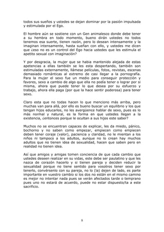 todos sus sueños y ustedes se dejan dominar por la pasión impulsada
y estimulada por el Ego.

El hombre aún se sostiene con un Gen animalesco donde debe tener
a su hembra en todo momento, bueno dirán ustedes no todos
tenemos esa suerte, tienen razón, pero lo desean intensamente y la
imaginan intensamente, hasta sueñan con ello, y ustedes me dicen
que ¿eso no es un control del Ego hacia ustedes que les estimula el
apetito sexual con imaginación?

Y por desgracia, la mujer que se habia mantenido alejada de estas
apetencias a ellas también se les esta despertando, también son
estimuladas externamente, llámese películas, fotos, revistas, escenas
demasiado románticas al extremo de casi llegar a la pornografía.
Para la mujer el sexo fue un medio para conseguir protección y
favores, sexo a cambio de algo que ella no podía tener o lograr por si
misma, ahora que puede tener lo que desea por su esfuerzo y
trabajo, ahora ella paga (por que la hace sentir poderosa) para tener
sexo.

Claro esta que no todas hacen lo que menciono más arriba, pero
muchas van para allá, por ello es bueno buscar un equilibrio y los que
tengan hijos educarlos, no les avergüence hablar de sexo, pues es lo
más normal y natural, es la forma en que ustedes llegan a la
existencia, ¿entonces porque le ocultan a sus hijos este saber?

Muchos no se encuentran capaces de explicar, les da miedo, pánico,
bochorno y no saben como empezar, empiecen como empiecen
deben tener coraje (valor), paciencia y claridad, no le mientan a los
niños ni tampoco a los adultos, aunque no lo crean hay muchos
adultos que no tienen idea de sexualidad, hacen que saben pero en
realidad no tienen idea.

Así que amigos y amigas tomen conciencia de que cada cambio que
ustedes deseen realizar en su vidas, este debe ser paulatino y que les
nazca de corazón hacerlo y si tienen pareja y deciden reducir la
sexualidad porque no tiene sentido para vosotros tener sexo por
tenerlo, convérsenlo con su pareja, no lo (la) dejen de lado, es parte
importante en vuestro cambio si los dos no están en el mismo camino
es mejor no intentar nada pues se verán afectados tarde o temprano
pues uno no estará de acuerdo, puede no estar dispuesto/ta a este
sacrificio.




                                  8
 