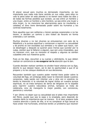 El placer sexual para muchos es demasiado importante, es tan
importante que nada más tiene sentido en sus vidas, para ellos no
vale la pena estar en este planeta si no tienen sexo todos los días y
de todas las formas posibles que existan, ya sea entre un hombre y
una mujer, entre un hombre y otro hombre, ya sea entre una mujer y
otra mujer, (y no menciono las aberraciones para no insultarles a
ustedes) el sexo tiene demasiado poder sobre los humanos y los
controla totalmente.

Para aquellos que son solitarios y tienen parejas ocasionales o no las
tienen, si deciden un camino u otro traten de llevarlo en forma
ordenada y con sentido.

Muchos jóvenes y no tan jóvenes se entusiasman con esto de la
Metafísica y la pureza espiritual y comienzan a reprimir su sexualidad
y de pronto se ven excitados sus sentidos y no saben que hacer, van
se desahogan y después se quieren poco menos que suicidar por la
culpa, sienten que le fallaron a alguien, que son unos miserables, que
no merecen vivir, que no merecen el respeto y algunos se sienten
culpables ante sus maestros guías.

Pues yo les digo, escuchen a su cuerpo y atiéndanlo, lo que deben
realizar en conciencia es no exagerar en la atención que le dan.

Cuando decidan realizar cambios no olviden hacer alianza con su Ego,
decirle lo que desean hacer, así le dan la oportunidad a que él se
prepare y no les coloque obstáculo en sus decisiones.

Recuerden también que vuestro poder mental tiene poder sobre la
voluntad del Ego, sin embargo debe nacer la intención desde vuestros
corazones, nada sacáis con intentar una y otra vez si vosotros no
tenéis la intención ni la voluntad de lograr éxitos en vuestra pureza
espiritual, no se trata tampoco de daros de latigazos en la espalda
para reprimir vuestra naturaleza animal, tampoco se trata de
celebrarla, sino de manejarla lo mejor posible, con conciencia,
paciencia y voluntad.

Y por último no dejen que su sexualidad sea el plato mas importante
del Menú, puede que sea la sopa o la ensalada, pero depende de
ustedes darle la importancia que se merece. Si el sexo acapara toda
vuestra atención o parte de ella, si el no complacer al Ego sexual os
hace andar mal humorado, entonces tenéis un problema que resolver




                                  9
 