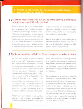 81 M'arriba molta publicitat a la bústia sobre serveis o productes
només en castellá. Qué hi puc fer?
Cal dir d'entrada que a País Valenclá no hi
ha cap normativa que oblgue les empreses
a pulllicitar-se en la llengua própia de terrtol.
Tot i aixo. semp e podem rer -na queixa
personal a I empresa o retornar-los la publicitat
explicant-los per q|.] nes raons ho fern. Se
suoosa que les empreses es publiciterr pe.
arr bar als possib'es chents . per lant. hau.ien
d'estar lnteressades a escoltar el que aquests
puguen opinar. En cas de pubicitat amb
sobres de franqueig a destinació podem
aprofitar e s seus mateixos sobres i segel s
per a expllcar les nostres raons.
Si es tracta de publicitat instituclonal d'aguna
administració pública, podem exig r-los que
d'acord amb la llei atés que és lengua oficial
i própia, ens I'env en en valenciá.
B2 M'he comprat un móbil i no hi ha res o pocs serveis en catalá
En ei moment d'editar aquesta edició de la
gL, a (juny de 200/) s estan esdeve nl c¿nv,s
moil i^.rportants en la norralitzac o lel calalá
en aquest camp. Les principals enrl, cses de
terminals del sector ja han comenQat a
distribuir productes amb I'opc ó c engua
catalana ila seJa intencio es d ampl ' .fena.
Així, empreses com Nokia, Alcatel, l,4(,i.)rola,
Sony-Ericsson, Grundjg o Sager ran
comprornés a anar incorporant el cat.,lir en
iots els models. Aquestes empreses
representen la majoria del rnercat. És mo t
irnportant que ens nformem bé a l'hora
d'adquirir un teéfon I activar 'opcó en catalá.
Les principals operadores del mercat (lvlovistar,
Orange i Vodafone) rambé s han compronés
a ri|ora. la preséncia del catala. Conve que
com a consurnidors els exig rn la preséncia
de la nostra lle.gua en lols els serveis que
desenvolJpe'. A lranenl ens pode'n queixar
a ia companya i/o comunicar-ho a 'Oficina
del Consurnidor o a alguna entitat que trebaie
per la llengua.
Cal recordar que en la relac ó amb qualsevol
servei de la cornpanyia sernpre ens podem
adreqar en va e"c a i mar no ens poden exgrr
o demanar de canviar d'idioma. D'altra banda,
totes les comunicacions i notifcacions escrites
les factures podem demanar que ens les
facen en valenciá. Tot aixo també és aplicable
a a telefonla fixa i, per tant, a les diverses
companyies que hi operen. I en cas que hi
h¿ja algun incompliment. el podem conu.rar
a l'Ofic na del Consumidor.
 