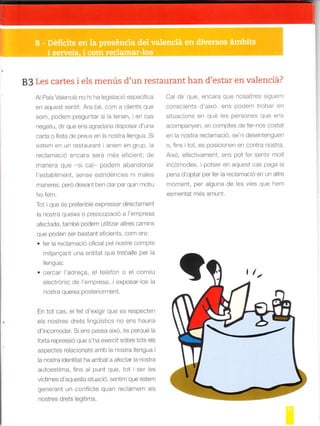 83 Les cartes i els menús d'un restaurant han d'estar en valenciá?
Al País Va enciá no hi ha legis ació específica
en aquest sentit. Ara bé, com a clients que
som, podem preguntar si la tenen, en cas
negatiu, dlr que ens agradaria d sposar d'una
carta o llista de preus en la nostra llengua. Si
estem en un restaurant ianem en gr!p, la
reclamació encara será més efcient; de
manera que si cal- podern abandonar
'establiment, sense estrldéncies ni males
maneres, pero deixant ben clar per qu n motiu
ho fem.
Tot I que és preferible expressar directament
la nostra queixa o preocupació a I'empresa
afeclaoa, tambe poden utilllar alt€s ca"]ins
que poden ser bastant eficients, com ara:
. fer la reclaÍració oficial pel nostre compte
mitjanqant una entltat que treballe per la
Iengua;
cercar l'adrega, el teldfon o el correu
electrónic de 'empresa, iexposar-los a
nostra queixa posteriorment.
En tot cas, e fet d'exigir que es respecten
els nostres drets lingüístics no ens haurta
d'incomodar. Si ens passa aixo, és perqué la
forta repressió que s'ha exercit sobre tots els
aspecles relac onals anb la noslra lengua i
a nosira identitat ha arribat a afectar la nostra
autoestima, fins al punt que, tot ser les
víctimes d'aquesta situació, sentim que estem
generant un conflicte quan reclafftern els
nostres drets legltlms.
Cal dir que, encara que nosaltres siguem
conscients d'aixd, ens podem trobar en
situacions en qué les persones que ens
acompanyen, en comples oe ler-nos coslal
en la nostra reclamació, se'n desentenguen
o, fins i tot, es posicionen en contra nóstra.
Aixd, efectivament, ens pot fer sent r molt
incdmodes, i potser en aquest cas paga la
pena d'optar per fer la reclamació en un atre
moment, per alguna de les vies que hem
esmentat més amunt.
 