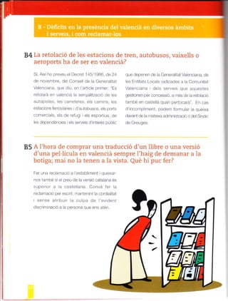 84 La retolació de les estacions de tren, autobusos, vaixells o
2eron.rrlq ha de ser
"n valenciá?
Si. Aixilro preveu e Decret 145,'l986 de24
de ¡over¡bre. del Cofsel de la Genera itat
Va enciana, que d u, en art c e pr .fer: Es
.ó o. rd é, .¿t- . . , .a, ,¿lit d o oé é_
autopstes eS Carreteres, eS camins eS
estacrons ferrovaries d autobusos. eS pods
comerc a s. els de reflg els esportius, cle
les dependénc es els serveis d interés públc
que depenen de a Generaltat Vaenc ana, de
les Ent tats Loca s rad cades a a Comln tat
Va enc ana i de s serveis que aquestes
gestronef per cofcessó, a fatés de a reto acó
'nrb- -rr , ^ld o..,n pe -o ¡¿ F ,
"
d .o^o^" rod-, tot^ . quót.o
davant de a matexa adrrinistrac¡ó o del Sitd c
de Gre!ges.
85 A I'hora de comprar una traducció d'un llibre o una versto
d'una nel.lír-rla en r¡alencia semnre l'h a is de demanar a la- -,.- r.,
holipa mai nn la renen a la vlsta. Ole hi nr¡c fer?
Fer una reclamac ó a establ rarent i que xar
f os també s e preu de la vers¡ó catalar"ta és
superior a a caste ana. Convé fer a
rec amac o per escrit mantenint acordaltat
sense atrbur la cLrlpa de l'evdent
d scr m nac ó a la persona que ens aten.
 