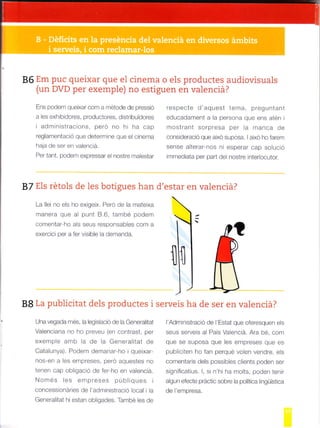 86 Em puc queixar que el cinema o els productes audiovisuals
(un DVD per exempie) no estiguen en valenciá?
Ens podem queixar com a métode de pressió
a les exhibidores, productores, djstribuidores
i administracions, pero no hi ha cap
reglamentac.ó que deterrrine q.re el crnema
haja de ser en valenc¡á.
Per tant, podem expressar el nostre n'talestar
respecte d'aquest tema, pregu ntant
educadament a la persona que ens atén i
mostranl sorpresa per la manca de
consideració que aixd suposa. I aixó ho farem
sense alterar-nos ni esperar cap solució
immediata per pad del nostre interlocutor.
87 EIs rétols de les botigues han d'estar en valenciá?
La llei no els ho exigeix. Pero de la mateixa
manera que al punt 8.6, també podem
comentar-ho als seus responsables com a
exercici per a fer visible la demanda.
lg La publicitat dels productes i
Una vegada més, la legislació de la Generalitat
Valenciana no ho preveu (en contrast, per
exemple arnb la de la Generalitat de
Catalunya). Podem demanar-ho i queixar-
nos-en a les empreses, peró aquestes no
tenen cap obligació de ferho en valencid.
Només les empreses públiques i
concessionáries de I'administració local i la
Generalitat hi estan obligades, També les de
serveis ha de ser en valenciá?
l'Administració de l'Estat que oferesquen els
seus serveis al País Valencid. Ara bé, com
que se suposa que les empreses que es
publiciten ho fan perqué volen vendre, els
comentaris dels possibles clients poden ser
significatius. l, si n'hi ha molts, poden tenir
algun efecte práctic sobre la politica lingúística
de l'empresa.
 