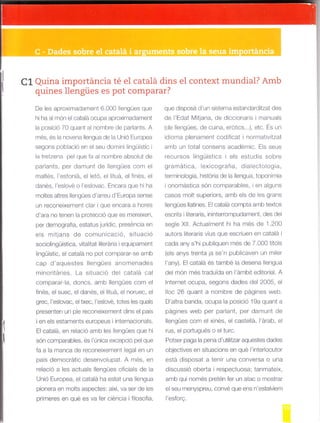 C1 Quina importáncia té el catalá dins el context mundial? Amb
quines llengües es pot comparar?
De les aproximadament 6.000 lengües que
hi ha a món el cataá ocupa aproximadament
la posic ó 70 quant al nornbre de padants. A
més, és la novena lleng!a de la Unió Europea
segons pob ació en el seu dom n lingüíst c
a tretzena pel que fa a nombre absolut de
parlants, per damunt de lengües com el
maltés, l'estoniá, el letó, el lituá, el f nés, el
danés, I'eslové o 'eslovac. Encara que h¡ ha
moltes altres llengües d'arreu d'Europa sense
un reconeixement clar i que encara a hores
o ara no Lenen la proleccio q.e es -ereixen.
per da-ogra'ia. esiatu" lLfld c. oresencia en
els mitjans de comunicacló, situació
sociolingúística, vita itat iterária i equipament
lingüistic, el cata á no pot comparar-se amb
cap d'aquestes lengúes anomenades
minortáries. La situació del catalá cal
comparar- a, doncs, arnb llengües cor-r'r el
finés, el suec, el danés, e lituá, el noruec, e
grec, l'esovac, eltxec, l'eslové, totes les quals
presenten un p e reconeixement dins el pais
ien els estaments europeus internaconals.
El catalá, en re ac ó amb es I engües que h¡
són con'parables. es unica ex"ep, io pe qLe
fa a la rranca de reconeixement egal en un
pa's derocratic dese-volLool. A "]es. en
relació a les actua s llengües ofic als de la
Unió Europea, el catalá ha estat una lengua
pionera en molts aspectesr així, va ser de es
prlmeres en qué es va fer ciéncla i f losofia,
que d sposá d'un sistema estandarditzat des
de 'Edai Mitjana, de dicc onaris manuals
rd" leng-es. cle cLina. e otics...l. etc. fs Jn
dloma plenament codlf cat i normat v tzat
amb un tota consens académic. Es seus
recursos lingüist cs els estudis sob're
g ramática, lexicografia, d iaLectologia,
lef"ri-o ogi¿. h sLo'i¿ de l¿ llengua. topo-imia
ionomástica són comparables, en alguns
casos molt superlors, amb els de les grans
lengües llatines. El catalá compta amb textos
escrits i literaris, ininterrompudament, des dej
segle Xi . Actualment h ha més de 1.200
autors llteraris vius qLre escriuen en catala I
cada any s'hi publiquen més de 7.000 tÍtols
(e s anys trenta ja se'n publicaven un miler
l'any). El catalá és també a desena llengua
del món més traduida en l'embit editoria. A
Internet ocupa, segons dades de 2005, el
loc 26 quant a nombre de págines web.
D'altra banda, ocupa a pos ció 19a quant a
págines well per parlant, per darnunt de
llengües com el xinés, el caste á, l'árab, e
rus, e porllgués o el turc.
Potser paga la pena d'utilitzar aquestes dades
oblectives en situacions en qué l'interlocutor
está disposat a ten r una conversa o una
d scussió oberta i respectuosa; tanrfateix,
amb qui només pretén fer un atac o mostrar
el seu menyspreu, convé que ens n'estalvern
l'esforE.
 