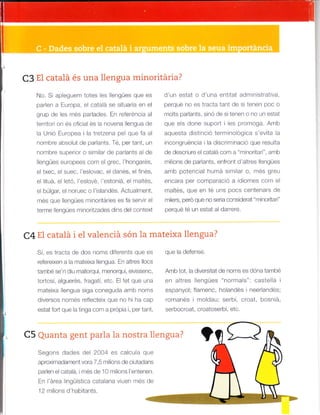 No. S aplggugrn lores es llengües qLe es
paden a Europa, el catalá se situaria en el
grup da ec res pa'raoes. L^ re'erenca al
terrtor on és oficial és la novena llengua de
a Un ó Europea i la tretzena pe que fa al
nombre absolut de parlants. Té, per tant, un
nombre superior o similar de parlants a de
llar-gúes eu'opees corr el g'ec.'hong¿ és.
el txec, el suec, 'eslovac, el danés, el finés,
e lituá, el letó, 'eslové, 'estoniá, el maltés,
el búlgar, el noruec o I'islandés. Actua ment,
més que llengües m noritáries es fa servir el
terme lengües mlnoritzades dlns del context
C4 E1 catalá i el valenciá són la mateixa llengua?
C3 El cataiá és una llengua minoritária?
Sr, es lracLa de dos noms dr'e ents q-e es
refereixen a la mateixa llengua. En altres llocs
també se'n diu mallorquí, nnenorquí, eivissenc,
todosí, a guerés, fragatí, etc. El fet que una
mateixa llengua siga coneguda amb noms
d,versos -ores'efleclarx que ^o hi
qa
c¿o
estat fort que la tinga com a própia i, per tant,
C5 Quanta gent parla la nostra llengua?
Segons dades de 2004 es calcua que
aproximadament vora 7,5 nr ons de clutadans
palen e cata á, i més de 10 m lions I'entenen.
En l'área I ngüística catalana v uen més de
'12 mil ons d'hab tants.
d'un estat o d'una entitat administrativa,
perqué no es tracta tant de si tenen poc o
rfots parlants, snó de s tenen o no un estat
que els done suport i les promoga. Amb
aquesta distinció term no ogica s'evita la
incongruéncia i la discr rnlnació que resu ta
de descriure el catalá com a "rninoritar ", amb
milons de parlants, enfront d'altres lengües
arnb potenclal humá similar o, més greu
encara per comparació a d omes com el
maltés, que en té uns pocs centenars de
m lers, pero que no sera considerat "minoritari"
perqué té un estat al darrere.
que la delense.
Amb tot, la diverstat de noms es dóna també
en altres llengües "normals": castelá i
espanyolt flamenc, holandés neerlandési
roranes 'nolda-; serbi, croat. boslia.
serbocroat, croatoserbi, etc.
 