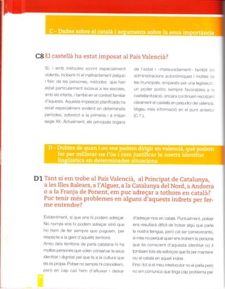 Qg El castellá ha estat imposat al país Valenciá?
Sí, iamb métodes sovint especialment
violents. incloent-hi el mallractament pstquic
ifísic de les persones, métodes que han
estat particularment incisius a les escoles,
amb els infants, itambé en el context familiar
d'aquests. Aquesta imposició planificaoa na
estat especialment evident en determinats
periodes, sobretot a la primeria ia mitjan
segle )C(. Actualment, els principals organs
de l'estat i -malauradament- també les
administracions autonómiques i moltes de
les municipals, emparats per una legislac ó
-n poder polit,c sempre favorables a la
castellanització, encara continuen recolzant
clarament el castellá en perjudici del valenciá.
Vegeu més informació en el punt anterior
(c.7.).
D1 Tant si em trobe aI País Valenciá, al principat de Catalunva.
a les Illes Balears, a I'Alguer, a la Catalunya del Nord, a Andorra
o a la Franja de Ponent, em puc adregafa tothom en catalá?
Puc tenir més problemes en alguns d'aquests indrets per fer_
me entendre?
Evidentment, sí que ens hi podem adregar.
No nomes ens h; podenr adreqar sino que
ho hem de fer sempre que puguem, per
respecte a la gent d'aquells territoris.
Arreu dels territoris de parla catalana hi ha
moltes persones que volen conservar la seua
identitat i dignitat pel que fa a la cultura que
els és prdpia. Potser no sempre hicoincidirem,
peró en cap cas hem d'afluixar ideixar
d'adreqar-nos en catalá. Puntualment, potser
ens resultará difícil de trobar algú que parle
la nostra liengua, peró cal ser perseverants,
s¡ més no perqué quan ens trobem la persona
que és consc¡ent d'aquesta identitat no l¡
tombem tots els esforQos que fa per mantenir
viu el catalá en aquell indret.
Fins i tot si el meu interlocutor no el par¡a pero
no em comunrca que t¡nga cap problema per
 