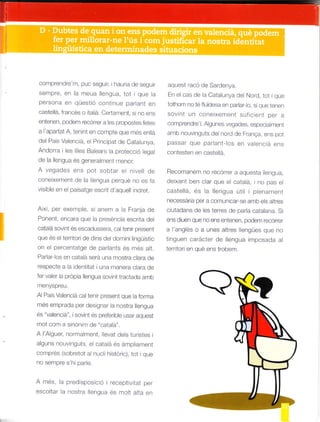 comprendre m. puc Seguir, hauradesegLtr
se[npre. en la mel]a lengua, tot que a
persona en questto continue parant en
castelá Jrancés o italiá. Cedament, si Io e|s
entenen podem recórrer a eS propostes tetes
a 'apartat A, ten nt en compte que mes en la
de Pa¡s Valencia, ei Principat de Cata u|ya,
Andorra i les es Balears la protecc ó egal
de a lengua és geferament meltor
A vegades e¡s pot sobtar e n ve 0e
cone xement de la llengua perqué no es fa
v s llle en el paisatge escr t d aquei norer.
Axi. per exemple s¡ anem a la Franja cle
Poneft encara que la preséncia escrra oel
catalá sovint és escadussera caltefir present
que es el terrtori de d ns de dom ni Ingüistic
on el percentatge de pariants és mes alt.
Parlar- os en catalá será una mostra crara oe
respecte a la ident tat I una mar"tera clara de
ler vaer a própia lengua sovint tractaoa amD
menyspreu
Al Pais Vaenc á cal ten r present que la forrna
mes e¡-r'tprada per des gnar la nostra lengua
ps ,"1- , ." . -o! " o o eto totó Li¿, oq .eS
mot com a s nónim de "catala'.
A AlqU. O d -e^t, ó.drop.-u. tes
a guns nouvtnguts. el cata á éS áfatpliament
compres (sollretot a nucl h stor c), tot i que
¡osernpresh parle.
A rnés, la predsposcó receptvitat per
escoltar a nostra liengua és fato t alta en
aquest racó de Sardenya.
En e cas de la Cata unya del Nord tol i que
totfrom no té fluidesa e¡ parlar o. si qite tenen
sovnt un coneixer¡ent sLrfcient per a
comprendre AlgLtnes vegades. espec a ment
an¡D nouvtnguts de nord de Franqa. ens pot
passar que parlant los en valenc a ens
contesten en castelá.
Recomanetat no recórrer a aquesta le|gua,
deixant ben clar que e cataá, no pas el
caste á, és la lengua út i i plenament
necessária per a comur"ticar-se amb e s atres
c utadans de les terres de para catalana. Si
^^sd_e-O_F tOén. a.-e^e- podém.F, Oról
a I anglés o a unes altres lengües que no
'nq-e- .d'd-le dó r^-g ,d n po ,o.r d
terr tor¡ ef qué ens trobem.
 