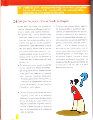 D2 Qué puc fer jo per millorar l'ús
Podem fer mo tes coses, que. a ila¡da de
contr bu r a benesiar de a llengLta, ens podef
fer se¡t r més bé amb nosa tres m¿Lte xos:
. En prifarer loc cor"r-l a e er¡ef t nres
Lmportant. par aT I escr ure en va encta en
totes es oportufr tats possibles: com a
llrinim. f ns qLre no ef s ho c]erTrart-on
oxp icil¡rment ( amb edLrcacio) de fer serv r
una altra lengua. PenseLr que s totes es
perso¡-ós va enc anoparJants lem
senz lament aixo. encara que canvlem cle
llengLra se¡npre que ens ho demanen, a
carrer a tot arreLl se sentirá mot tnes parlar
en vaeltc a.
. Consunr r prodLtctes serve s en valenc á
(b¿rncs. estall imefts reto ats en valefcla I
que atengLref en valencá. teefonia, nterrret,
bres prodLtctes et quetats en valerrc a.
locs. c ne|1la. 1e ev s o, proqrarales
¡fformátics, cercadors d nternet. DVD...),
senrpre que s ga possib e- deixar c ar
qLre és per aqr-ost mot u qLt(] hetrt Lr at
I estab inre¡t o e prodLrcte.
. Dcr¡¿ui¿tT ef .r¿-¡
-ofrclá e s ser'/e s qLre rebem
ipagLrem. Si ca. tafirbe ler qLtexes o
reclamac ons qLIaf eus serlt m clscr l¡ lrats
O|]rprr els lLr s de slgger|llents qLle
t ngue¡r a abast per ex g r nres valenc a,
retornar a plbl c tat que no est ga en
valenc á, dernafar la cada de restaurants
bars en vaenc¡a...
de la llengua?
. Si cl rlqim Lrna empresa o hi ten m capa: ::
de d-^cisó, procLrfar que tot es fae¡ .
va efc á. En ¿lquest aspecte tots ocLtpa
en alqurr o a tre aspecte de la fostra ,/ ar.
c¡rfecs de responsabi tal que poden se.
conr ¿r,oxemple a uns altres c rtadafs {án-l
po itlc, empresarial. mestres, mares
pares ..) En aquestes sitLrac on:
" ,pF r'^r" I o .-, ,. r- r¡od-
comLrncacó siga responsabe amb ¡
fide tat lingúistica. UIr ruodel segur qLr:
es nlostra norr¡a. col¡ocle sens-í
cor¡plexos ós eL que s encomana es
tendeix a tmtar Fer qLle elvaienciá sga Lrt
llu PF ,r lJ |. '
nornral tzació efect va.
po
 