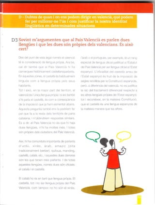D3 Sovint m'argumenten a1 PalS ValenclaSovint m'argumenten que al País Valenciá es parlen dues
llengües i que les dues són própies dels valencians. És aixd
cert?
Des de punt de vsta lega només e vaenciá
té la cons deració de lengua prop a. Ara bé,
ca dr també que a País Vaencá h ha
comarques h stor callrent castel ar]oparlants.
En aqlestes zones. e c¿rste á és habtua lnent
t ngLrda collr a le¡gua propia pe s seus
hab tants.
To1 aixó, en a lnalor-part de terrtor. e
va enciá és l arnlca llengLra próp a si ara tarnbe
h p"tl". olé¿a 'r' o ^q.a d
de a r¡posic ó que la l"rem esmeftat abans.
Aq ó rr p óg-- , drrnó ó^ . ¿ ood'r"^ 'e
pe q rp'd ' re't ,d.l' ^ ilo c dÁ pd
catalana, n obtindriei espostes slmilars.
Es a dir, al PaÍs Val-.nciá no és que h haja
Ié: óó. a. 1 L : t , , .n 1 ró. .¡Á | oec
són propies de s ciutadans de País Va efc á.
Aixi. h ha comuntats ir.rpoftants de parlants
d'urdú, xinés árab, ar¡azic (d ta
tradic ona rfent berber). quítxua, mand ng,
ua:'úlld,'rird , dq-" S LIUFr Jarró"Élc
són les que tenen més parants. I de totes
añ 6<1ó< l^nñ-ó. -.rnÉ( .l o< < - .f i¿S.
e catalá el castellá
E cataá ho és en tant que lengua prdpia. El
udsle d. lot nO e -ng-d p oO a d.l Pd
Vdéncid. com t¿mpo ro tro ron él ,rnas
l'arab o e podugués, per exenrple, té un ra|g
espec a de lengua ofic a JUStif cat a I Estatut
de Pais Vaenciá per ser eDgua ofciaia Eslal
espanyo . L ofic alitat de caste a arrelr de
l Estat espanyoi és fru t de la rnpos c ó de
seg es reco lda per ja Constituc ó espanyola,
-.ót .)o. i .é.i_)i,__
a raó del tractarfent diferenc at respecte a
es atres llengües propes de 'Estat espanyol
tot i reconé xer, en la mateixa Const tuc ó,
que ei castellá és una llengua espa¡yola de
a mate xa nranera que es altres.
 