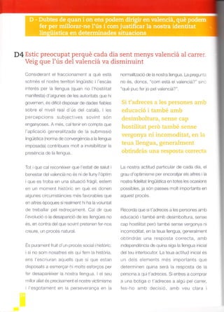 D4 Estic preocupat perqué cada dia sent menys valenciá al carrer.
Veig que l'ús del valenciá va disminuint
Considerant el fracc onamert a q.é esra
sotmés el nostre teritori lingü'stic i l escas
interés per la llengua (quan no I'hostililat
manifesta) d'algunes de les autoritats que hi
governen, és difícil disposar de dades fiables
sobre el nivell real d'ús del catalá. I les
percepcions sub_ectives sovint són
enganyoses. A més, cal tenir en compte que
I aplicacio generalrtzada de la submiss ó
lingüística (norma de convergéncia a la llengua
imposada) contribueix molt a invisibilitzar la
Prsrsr rura uc ra ,Er r9ua.
Tot ique cal reconéixer que I'estat de salut i
benesiar del valenciá no és ni de lluny l'dptim
ique es troba en una situació frágil, estem
en un moment histdric en qué es donen
algunes circumstáncies més favorables que
en altres époques si realment hi ha la voluntat
de t'eballar pel redreQarnent. Cal dir que
I evolució o la desaparic ó de les lleng-es no
és, en contra de que sovint pretenen fer-nos
urcurc! u, prerY¡ ¡réLuror.
És purament fruit d'un procés social i histdricl
isi no som nosatres els qui fem la histdria,
ens l'escriuran aquells que sí que estan
disposats a esmerQar hi molts esforQos per
fer desaparéixer la nostra llengua. I el seu
rnllo. arEt és prec'sament el nostre victrmisme
rl'esgotarrent en la perseveranga en la
nomalització de la nostra llengua. La pregunta
no es, doncs, com está el valenciá? s no
"qué puc fer jo pel valenciá?".
Si t'adreces a les persones amb
educació i també amb
desimboltura, sense cap
hostilitat perd també sense
vergonya ni incomoditat, en 1a
teua llengua, generalment
obtindrás una resposta correcta
La nostra actitud particular de cada dia, el
grau d'optimisme per encoratjar els altres i la
nostra fdelitar lingüistica en totes les ocasions
possibles, ja són passes moll impoñants en
aquest procés.
Recorda que si t'adreces a les persones amb
educació itambé amb desimboltura, sense
cap hostilitat pero lambe sense vergonya ni
lncomoditat, en la teua llengua, generalment
obtindrás una resposta correcta, amb
independéncia de quina siga la llengua inicial
del teu interlocutor. La teua actitud inicial és
un dels elements més importants que
determinen quina será la resposta de ia
persona a qui t'adreces. Si enlres a comprar
a -na boliga o t'adreces a algú oel ca'rer,
Ies-ho amb decisro, amb veu cla'a i
 