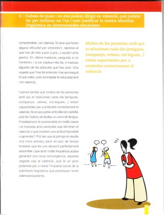 comprens b,e, en valenciá. S veus que tenen
alguna d ficu tat per entendre'1, repete x el
que has dit més a poc a poc, o ajuda t amll
gestos. En última instánc a, pregunta s no
t'ent-.nen, ¡ s ca , exp ica més bé o tradueix
algunes de es parau es que has usat Una
vegada que t'has fet entendre has aconseguit
el que volies, pots acomiadarte educadafnent
en valenciá.
I pensa també que moltes de es persones
dn-ll o. ó- ra¿ onas .¿dd dJ l¿.nig_ps.
companys, ve nes, co.egues...) estan
capac¡tades per a entendre correctament el
valenciá. Siencara pares amb elles en caste a,
pols lc c Jo  oé fd.rlld ,n d dF p1g .o.
Possib ement et sorprendrás en mots casos
i et trobarás a[¡b persones que dom nen e
va enc á o que mostren una act tud favorab e
a aprendre l. Pot ser que al pri¡c p et resu te
una tnrca estrany, pero en poc de temps
trobaras que es una situació perfectarnent
d,-'n blF quó r o ^ oltd rcquFnci¿ auaba
generanl u¡a nova convergenc a, aquesla
vegada cap a vaencá. que té Lrn gran
potenc a per a redu r l'irnpacte soc a de a
^. .t ,,nr ó nr., -
^ .ól Ld|ts
varenc anopaflanIS.
 