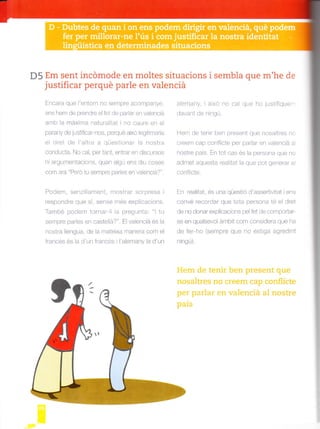 D5 Em sent incómode en moltes situacions i sembla que m'he de
justificar perqué parle en valenciá
Encara que l'entorn no sempre acompanye,
ens hem de prendre el fet de par ar en va enciá
a -b la ma ¡a ^atió .¿ i ^o ' aü.é e- el
parany de jusUfcarnos, perqué aixo egltirnaria
el dret de I'atre a qüestonar la nostra
conducta. No cal, per tant, entrar en dtscursos
nr argumentac¡ons, quan agú ens d u coses
com ara "Peró tu sempre parles en vaenciá?".
Podem, senzillament, mostrar sorpresa
.espond'e que si. se^se mes oxpli, acio'ts.
També podem tornar I a pregunta: "l tu
serpre par es en casteld? . Flva/o-cid es ld
nostra llengua, de la mateixa manera com el
francés és a d'un francés i 'alernany a d'un
alemany. i aixo no cal que ho justifiquen-
davant de ningú.
Hem de tenir ben present que nosaltres no
c eem cao corflicle pa pa.dr en valenci¿ a
nostre país. En tot cas és a persona que no
admet aquesta realtat la que pot generar e
conf icte.
En realitat, és una qüestó d'assedivitat iens
convé recordar que tota persona té el dret
de no donar explicacions pe fet de comportar-
se en qualsevol ámb t com considera que ha
de fer ho (sempre que no est ga agred nt
n ngú).
Hem de tenir ben present que
nosaltres no creem cap conflicte
per parlar en valenciá al nostre
pais
 
