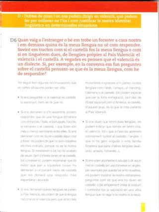 D6 Quan vaig a I'estranger o bé em trobe un foraster a casa nostra
i em demana quina és Ia meua llengua no sé com respondre.
Sovint em tracten com si el castellá fos Ia meua llengua o com
si en tinguérem dues, de llengües própies al País Valenciá: el
valenciá i el casteilá. A vegades es pensen que el valenciá és
un dialecte. Si, per exemple, en Ia conversa em fan preguntes
sobre el casteilá pensant-se que és Ia meua llengua, com he
de respondre?
Tot segurr fem algu.es recomanacrons que
en cenes stuacions poden ser útils:
. Si ens pregunten s el valenciá és castellá
(o espanyo), hem de dir que no.
S ens dernanen si s'hi assembla, podem
'espondre que es una lle^g"a romanrca
com elfrancés, l'italia, el podugués, l'occitá,
el ro"-lanes o el cas ela. que lotes son
més o menys semblants entre eles. Si ens
demanen com es diu en castelle algun mot
o frase, els podem dir que no sorn nosaltres
els més indicats, perqué no és la nostra
llengua. S ins steixen o bé no ho acaben
de veure itant d'interés tenen en el caste ld,
[oI coneixerro, pooé- €comalar que es
millor que per a aquestes coses ho
demanen a un parlant nadiu de castellá
que els donara un¿ esposta .nes
espontánia i acurada.
Si ens demanen quines lengües es parlen
al Pais Valenciá, es podem dir que la llengua
nac ona és el valenc á perd que arran de s
moviments m grator s s'h parlen Inoltes
llengües com l'árab, l'amazic, el rnanding,
I'alemany o e caste lá. Els podern explicar
que per la forta imm gració, tant des de
l'Estat espanyol com d'Arrérica, elcaste lá,
d'aquest grup, és la que té més parlants
al País Valenc á.
. Si ens diuen que tenim dues llengües, els
podem indicar que només en tenim una,
el valenciá, tot i que a I'escola aprenem
norrna ment tarnbé el caste lá I l'anglés, i
que hi ha gent vinguda o amb familia
forastera que para d'altres llengües (árab,
urdú, amazic, romanés...).
. S ens voen acomiadar o saludar o dir algun
¡¡ot en castelld (en una conversa en anglés,
per exemple) per quedar bé amll nosaltres,
e s podem mostrar la nostra estranyesa,
preguntar com és que ens ho diuen en
castellá, o bé simplement imitar el costum
icontestar-los la salutació en una altra
llengua que no siga ni la nostra ni la seua.
 