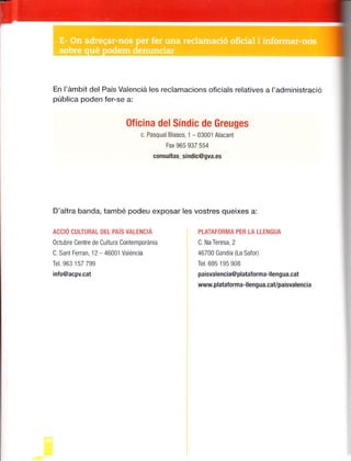 En l'ámb¡t del País Valencie les reclamacions oficials relat¡ves a I'administració
pública poden fer-se a:
PTATAFOBMA PER TA LTENGUA
C. Na Teresa, 2
46700 Gandia (La Safor)
Tel. 695 195 908
pa¡svalenc¡a@plataforma-llengua.cat
www.platalorma-llengua.cavpa¡svalencia
Oficina delSíndic de Greuges
c. Pasqual Blasco, '1
- 03001 Alacant
Fax 965 937 554
consultas_sindic@gva.es
D'altra banda, també podeu exposar les vostres queixes a:
Accró GULTURAL DEr PAís vALENcñ
octubre Centre de Cultura Contempor¿nia
C. Sant Ferran,'12 - 46001 Val¿nc¡a
Tel.963 157 799
inlo@acpv.cat
 