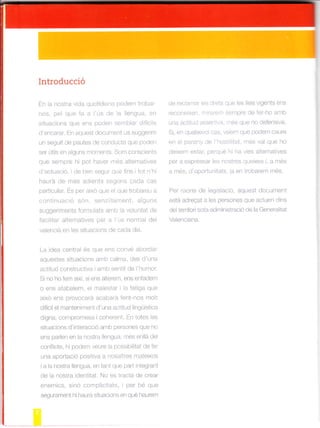 Introducció
En a nostra v da quotidiana podem trobar
nos, pel que fa a 'ús de la lengla, en
situacions que ens poden semblar d fíci1s
d'encarar. En aquest docularent us sugger m
un seguit de pautes de conducta que poden
ser út ls er) aguns nromenls. Sorn conscrents
que se*p e hi oo- ^aer res a le'^dt'vas
d'actuacló, de ben segur que fins tot n'h¡
haurá de més adients segons cada cas
particular. És per a xó que e que trobareu a
continuaoió són. senz ament, alguns
suggerlments formLrlats amb a voluntat de
fac itar alternatives per a ús norma de
v¿,er .iJ é|^ les S.r,a.ro.S de Lada d,.
La idea central és que ens convé abordar
aquestes situacions amb calma, des d'una
actitud construct va i arnb sentit de l'humor
Si no ho fem axí, si ens alterem, ens enfadem
o ens ataba em, e ma estar I la fatiga que
a xo ens provocará acabará fent nos molt
dfícil el manteniment d'una actitud lingüístca
dlgna, compromesa coherent. En totes les
situacions d'interacc ó amb persones que no
ens paden en la nostra llengua, més en lá de
conflicte, hl podem veure la possib l¡tat de fer
una aportació positiva a nosa tres mateixos
i a a nostra llengua, en tant que part l¡tegrant
de la nostra dentitat. No es tracta de crear
enerF.(-S. STO CO-pl'.italS. Oer be O-a
segurament h haurá stuacions en qué haurem
de rec amar eis dr-ots que les leis vigents ens
reconeixen. ñr raret¡ sempre de ler ho amb
una actitud asse¡1iva. nrés que no defens va.
S , en qua sevoi cas vere¡n que podem caure
en el parany de hosti tat, més val que ho
de xem estar, perqué hi ha vies alternatives
ñór . aln.ócqrr lac rrl.ós I órv^ a mes
d res. O opo-,n ldl.. o en rooarem méS.
Per raons de leglslació, aquest document
está adreqat a les persones que actuen dtns
del territori sota administració de la Genera itat
Valenciana.
 