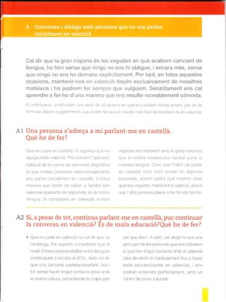 Cal dir que la gran majoria de les vegades en qué acabem canviant de
llengua, ho fem sense que ningú no ens hi obligue, ¡encara més, sense
que ningú no ens ho demane explícitament. Per tant, en totes aquestes
ocasions, manten¡r-nos en valenciá depén exclusivament de nosaltres
mateixos i ho podrem fer sempre que vulguem. Senzillament ens cal
aprendre a fer-ho d'una manera que ens resulte raonablement cdmoda.
A cont nuac ó, analtzarem una sér e de s tuac ons en qué ens podem lrobar sovint, per tal de
lormu ar alguns suggeriments que poden fef que -ot resulte més fácil de mantenir te en vaenc a:
A1 Una persona s'adreqa a mi parlant-me en castellá.
ñr rÁ Lro Ao f ar.?
Que em pare en caste iá no slgnifica que no
sdp ga parlar valenc á Prec sanrent l'apl cac ó
habitual de a norma de submissió llngüistica
fa que mo tes persones valencianopadants
ens paden inicalment en castelá. L'única
ranerd que lenim de sobe si 1d -ba son
va encianoparlants és respondre en la nostra
engua. S contestem en valenciá, moltes
A2 Si, a pesar de tot, continua parlant-me en castellá, puc continuar
la conversa en valenciá? És de mala educació?Qué he de fer?
. Que no pa¡e en valencá no vol dir que no
le-lenga. Els expe'rs concidaren que el
n ve I d'intercomprensib ltat entre llengües
romániques s'acosta al B0%. Alxó vol dir
que una persona castellanoparlant, f¡ns
tot sense haver tingui contacte previ amb
la nostra cultLrra, pot entendre la malor paar
vegades e^. troba.c'n a-ll la qrdt¿ sorp es¿
que el no''e Inler ocutor tambp para L
rnateixa engua Com que l'hábit de padar
o^ caslela psa molo'reld en ag,ne
persones, sovint ca drá que insistim unes
quantes egades, f¡anten nt elvaenciá, abans
que 'a tra persona passe a fer-ho e la també.
del que d em. A aixo, cal afeg r hi que una
gran pad de les persones que ens trobarem
sí que han tlngut contacte amb el valenciá
(des de sentir o habitualrnent fins a haver
estat escolar tzades en valenc e), i ens
podran entendre perfectament, amb un
mínim de bona voluntat.
 