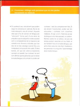 En qualsevo cas, naturalment que podeff
segulr a conversa en valenciá. No és de
ma a educació, ans a contrari. Aquesta
idea que s'ha de canviar de llengua per
"educacó" forma part d'una série de
o'pjud c s qua a¿oqui iL la -o¡t.d so( erd
com a conseqüéncia de a imposició del
castellá arnb diversos ¡¡étodes que van
des de la més sa vatge coerció fins a a
rnan pulació ernocional més subtil. D'arra
llanda, dir que els valencrano par ants
canviem a castelá "per cortesia" és tanl
com afirmar que les persones que no tenen
a nostra lengua com a in c a no poden ser
corteses. I aixó és comp etament fals. S
els donef.r loportunitat, poden ser tan
educades i corteses com nosaltres
mate xos. Al cap i a a f , l'háb t de canv ar
de engua no és més que aixo, un costum.
Nonrés ca drá fer un esforQ i en poc de
temps podref¡ ass m ar un nou háb t, el
de *¿ntcn -no- é I noslra lle-g_¿. qLe
sp ^s ldra lada d a é. ¿cil | 'ac ttdrd a
e OATSOnéc ^OU nq-dé dote_ent¿-gó
de la nostra lengua.
 
