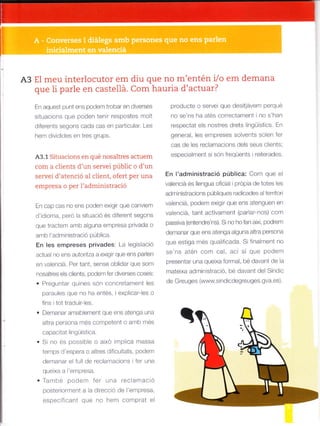 A3 El meu interlocutor em diu que no m'entén Vo em demana
que li parle en castellá. Com hauria d'actuar?
En aquest punt ens podem trobar en diverses
situacions que poden ten r respostes mo t
or'erenls seqon. cada cdb en oar'ic-la. Les
hern d v d des en tres grups.
A3.1 Situacions en qué nosaltres actuem
com a clients d'un sewei públic o d'un
servei d'atenció al client, ofeft per una
empresa o per l'administració
L^ cap .as no en5 ooden e{tqir q-e canviem
d'idioma, pero a situació és diferent segons
que tractem amb alguna empresa privada o
amb l'administració pública.
En les empreses privades: La leg slaciÓ
actual no ens autoritza a extg r que ens parlen
en vaenciá. Per tant, sense obldar que som
nosatres es clents, podem fer diverses coses;
. PregLrniar qu nes són concretament les
paraules que no ha entés, i explcar les o
f ns i tot traduirles.
. Demanar amafllement que ens atenga una
altra persona més competent o amll més
capacltat ingüíst ca.
. Si no és possible o aixó mplica massa
temps d'espera o altres difcutats, podem
demanar el fu de rec amacrons L ler una
querxa a empresa.
. la- be pode* fpr -n" rFcla^]ac'o
posteriorment a la direcc ó de 'etfpresa,
especifcant que no hem comprat el
prod-r-te o serve q-e desil¿ven- pe'q-e
no se'ns ha atés correctament ino s'han
respectat e s nostres drets lingüístics. En
general, les empreses solvents so en ler
cas de les reclamac ons de s seus c ¡ents;
especialment sl són freqüents reiterades.
En l'administrac¡ó públ¡ca: Com que e
vaenclá és llengua oficial i prdpia de totes les
administracions púb iques radicades al territori
vaenc á, podem exgir que ens atenguen en
valenciá, tant activament (parlar nos) com
pass va (entendre'ns). S no ho fan així, podrem
demanar que ens atenga aguna altra persona
que estiga més qualificada. Si f nalment no
se'ns atén com ca, aci si que Podem
presentar una quelxa forma , bé davant de la
matelxa adminlstrac ó, bé davant de Síndic
de Greuges (www.sindicdegfeuges.gva.es).
 