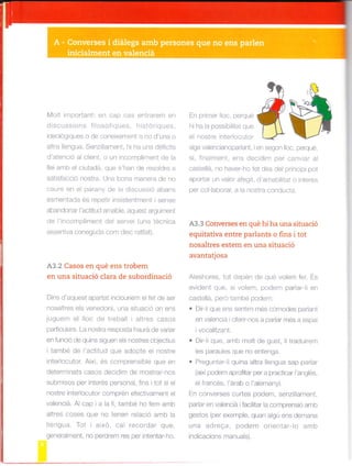lvlolt important: en cap cas entrarem en
d sc -ss o-s fr osofoues. -isloriqJes.
deo oglques o de coneixement o no d'una o
altra lengua. Senz llarnent, hi ha uns déficits
d'atenc ó ai client, o un incornpliment de a
llei amb el clutadá, que s'han de resoldre a
sat sfacció nostra. Una bona manera de no
caure en el parany de a d Scussió abans
esmentada és repetir insistentment sense
abandonar l'actitud amabe, aquest argument
d^ Iincompimenl de servei (und ec.ica
assertiva coneguda com disc rat lat).
A3.2 Casos en qué ens trobem
en una situació clara de subordinació
Dins d'aquest apartat inclouríem e fet de ser
nosaltres eis venedors, una situació on ens
luguem el lloc de treball ialtres casos
pa4icula.s. La nostra resposLa haL.á oe varar
en funcó de qu ns siguen els nostres objectius
itambé de l'actitud que adopte el nostre
interlocutor. Així, és comprensible que en
deterrn¡nats casos decid rn de mostrar-nos
submisos per interés personal, fins tot s¡ el
nostre inter ocutor comprén efectivament el
valenciá. Al cap i a la fi, també ho fem amb
altres coses que no tenen relació amb, la
lengua. Tot i aixo, cal recordar que,
geleralme^t. no perd.er res per Intentar-ho.
Ínrr#:m*d$siga valencianopadant, ien segon lloc, perqué,
sl, finalrfent, ens decid m per canviar al
castellá, no haver-ho fet des del principi pot
aportar un valor afegit, d'amabiitat o interés
per col laborar, a la nostra conducta.
A3.3 Converses en qué hi ha una situació
equitativa entre parlants o fins i tot
nosaltres estem en una situació
avantatjosa
Aleshores. lol depel de que volen'ler. Ls
evident que, s volem, podem parar-li en
caste lá, pero també podem:
. D r l que ens sent m més cdmodes padant
en valencá i ofer rnos a padar més a espa
I voca itzant.
. Dir-li que, amb molt de gust, li traduirem
les paraules que no entenga.
. Preguntar-li quina atra lengua sap parlar
(aixípodem aprofitar per a practicar I'ang és,
elfrancés, l'árab o 'alemany).
En converses curtes podern, senzlllament,
parlar en valenciá i facilitar la comprensió amb
gestos (per exemple, quan algú ens dernana
una adreqa, podem orientarlo amb
indicacions manuals).
 