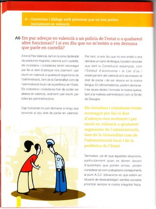 A6 Em puc adregar en valenciá a un policia de l'estat o a qualsevol
altre funcionari? I si em diu que no m'entén o em demana
que parle en castellá?
A tot e País Vaenciá, tant er"t la zona dec arada
de predom n ingLlist c va enc á conr castel á,
els ciutadans i ciutadanes ten m reconegut
per e e dret d adreQar nos oralment per
escrt en va enc á a qualsevo organtsme de
I adm n stració, ta¡t de la Genera itat co¡n de
'adnrin stració loca de la periférica cle 'Estat.
E s ciLrtadans ciutadanes han de poder ser
atesos en va enc á. ofalrfent per escrit, per
totes es adr.rnlstracions.
Cap fur-rcronar no pot der.tanar a n ngú que
renuncre a seu dret de padar en vaencá.
Per tant s ens d u qLte no ens entén o ens
demana uf canv de llengua, Ii podern recordar
que tant ia Const tuc ó espanyola cofat
'Estatut d'alrtonoma a Lei dús
ense|yament de valencta e¡s reconeixe¡ el
dret de parlar de ser atesos en a nosrTa
lengua Ef últtma l¡stáncla, podem der¡anar
i ló. . a .é dddó qr ór. ,.
tant a la rrale xa administració cor¡ a Sind c
de Greuges
Tanmatex, ca d r que aquestes s tuac ons
part cu arr¡ent quan es dofen davant
d autortats que porten arrnes, poden
consrderar se com a sttuacions corresponents
al punt 4.3.2. (sitLrac ons en qué estem ef
s tuació de desavantatge) ser¡b a raonab e
prorlzar sefatpre a nostra integrtat fis¡ca.
 