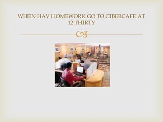 
WHEN HAV HOMEWORK GO TO CIBERCAFE AT
12 THIRTY
 