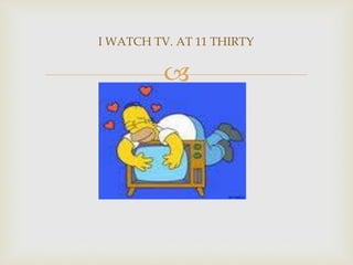 
I WATCH TV. AT 11 THIRTY