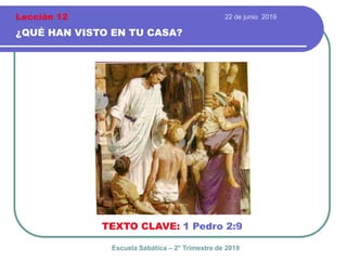 22 de junio 2019
¿QUÉ HAN VISTO EN TU CASA?
TEXTO CLAVE: 1 Pedro 2:9
Escuela Sabática – 2° Trimestre de 2019
Lección 12
 