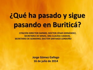 ¿Qué ha pasado y sigue
pasando en Buriticá?
CITACIÓN DIRECTOR DAPARD, DOCTOR CÉSAR HERNÁNDEZ,
SECRETARIA DE MINAS, DRA CLAUDIA CADAVID,
SECRETARIO DE GOBIERNO, DOCTOR SANTIAGO LONDOÑO
Jorge Gómez Gallego
16 de julio de 2014
 