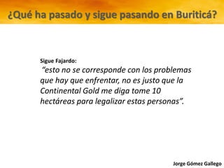 Jorge Gómez Gallego
Sigue Fajardo:
“esto no se corresponde con los problemas
que hay que enfrentar, no es justo que la
Continental Gold me diga tome 10
hectáreas para legalizar estas personas”.
¿Qué ha pasado y sigue pasando en Buriticá?
 