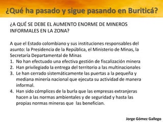 Jorge Gómez Gallego
¿A QUÉ SE DEBE EL AUMENTO ENORME DE MINEROS
INFORMALES EN LA ZONA?
A que el Estado colombiano y sus instituciones responsables del
asunto: la Presidencia de la República, el Ministerio de Minas, la
Secretaría Departamental de Minas
1. No han efectuado una efectiva gestión de fiscalización minera
2. Han privilegiado la entrega del territorio a las multinacionales
3. Le han cerrado sistemáticamente las puertas a la pequeña y
mediana minería nacional que ejecuta su actividad de manera
informal.
4. Han sido cómplices de la burla que las empresas extranjeras
hacen a las normas ambientales y de seguridad y hasta las
propias normas mineras que las benefician.
¿Qué ha pasado y sigue pasando en Buriticá?
 