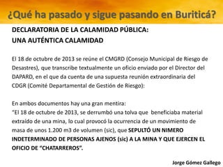 Jorge Gómez Gallego
DECLARATORIA DE LA CALAMIDAD PÚBLICA:
UNA AUTÉNTICA CALAMIDAD
El 18 de octubre de 2013 se reúne el CMGRD (Consejo Municipal de Riesgo de
Desastres), que transcribe textualmente un oficio enviado por el Director del
DAPARD, en el que da cuenta de una supuesta reunión extraordinaria del
CDGR (Comité Departamental de Gestión de Riesgo):
En ambos documentos hay una gran mentira:
“El 18 de octubre de 2013, se derrumbó una tolva que beneficiaba material
extraído de una mina, lo cual provocó la ocurrencia de un movimiento de
masa de unos 1.200 m3 de volumen (sic), que SEPULTÓ UN NIMERO
INDETERMINADO DE PERSONAS AJENOS (sic) A LA MINA Y QUE EJERCEN EL
OFICIO DE “CHATARREROS”.
¿Qué ha pasado y sigue pasando en Buriticá?
 