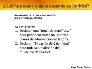 Jorge Gómez Gallego
Adicionalmente:
1. Declaran una “urgencia manifiesta”
para poder contratar sin licitación
planes de intervención en la zona.
2. Declaran “Situación de Calamidad”
para toda la jurisdicción del
municipio de Buriticá.
DECLARATORIA DE LA CALAMIDAD PÚBLICA:
UNA AUTÉNTICA CALAMIDAD
¿Qué ha pasado y sigue pasando en Buriticá?
 