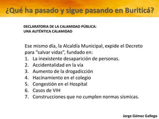 Jorge Gómez Gallego
Ese mismo día, la Alcaldía Municipal, expide el Decreto
para “salvar vidas”, fundado en:
1. La inexistente desaparición de personas.
2. Accidentalidad en la vía
3. Aumento de la drogadicción
4. Hacinamiento en el colegio
5. Congestión en el Hospital
6. Casos de VIH
7. Construcciones que no cumplen normas sísmicas.
DECLARATORIA DE LA CALAMIDAD PÚBLICA:
UNA AUTÉNTICA CALAMIDAD
¿Qué ha pasado y sigue pasando en Buriticá?
 