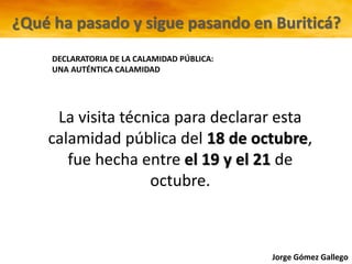 Jorge Gómez Gallego
DECLARATORIA DE LA CALAMIDAD PÚBLICA:
UNA AUTÉNTICA CALAMIDAD
¿Qué ha pasado y sigue pasando en Buriticá?
La visita técnica para declarar esta
calamidad pública del 18 de octubre,
fue hecha entre el 19 y el 21 de
octubre.
 
