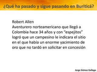Jorge Gómez Gallego
Robert Allen
Aventurero norteamericano que llegó a
Colombia hace 34 años y con “espejitos”
logró que un campesino le indicara el sitio
en el que había un enorme yacimiento de
oro que no tardó en solicitar en concesión
¿Qué ha pasado y sigue pasando en Buriticá?
 