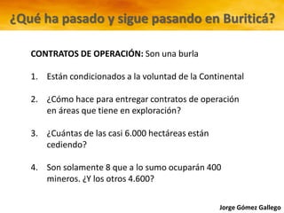 Jorge Gómez Gallego
¿Qué ha pasado y sigue pasando en Buriticá?
CONTRATOS DE OPERACIÓN: Son una burla
1. Están condicionados a la voluntad de la Continental
2. ¿Cómo hace para entregar contratos de operación
en áreas que tiene en exploración?
3. ¿Cuántas de las casi 6.000 hectáreas están
cediendo?
4. Son solamente 8 que a lo sumo ocuparán 400
mineros. ¿Y los otros 4.600?
 