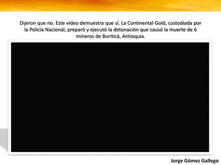 Dijeron que no. Este video demuestra que sí. La Continental Gold, custodiada por
la Policía Nacional, preparó y ejecutó la detonación que causó la muerte de 6
mineros de Buriticá, Antioquia.
Jorge Gómez Gallego
 