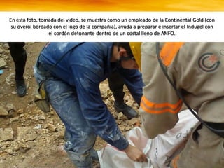 En esta foto, tomada del video, se muestra como un empleado de la Continental Gold (con
su overol bordado con el logo de la compañía), ayuda a preparar e insertar el Indugel con
el cordón detonante dentro de un costal lleno de ANFO.
 