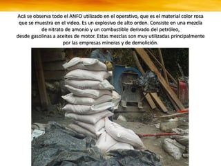 Acá se observa todo el ANFO utilizado en el operativo, que es el material color rosa
que se muestra en el video. Es un explosivo de alto orden. Consiste en una mezcla
de nitrato de amonio y un combustible derivado del petróleo,
desde gasolinas a aceites de motor. Estas mezclas son muy utilizadas principalmente
por las empresas mineras y de demolición.
 