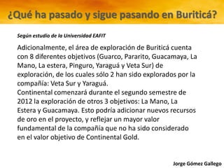 Jorge Gómez Gallego
Adicionalmente, el área de exploración de Buriticá cuenta
con 8 diferentes objetivos (Guarco, Pararito, Guacamaya, La
Mano, La estera, Pinguro, Yaraguá y Veta Sur) de
exploración, de los cuales sólo 2 han sido explorados por la
compañía: Veta Sur y Yaraguá.
Continental comenzará durante el segundo semestre de
2012 la exploración de otros 3 objetivos: La Mano, La
Estera y Guacamaya. Esto podría adicionar nuevos recursos
de oro en el proyecto, y reflejar un mayor valor
fundamental de la compañía que no ha sido considerado
en el valor objetivo de Continental Gold.
¿Qué ha pasado y sigue pasando en Buriticá?
Según estudio de la Universidad EAFIT
 
