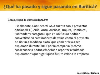 Jorge Gómez Gallego
Finalmente, Continental Gold cuenta con 7 proyectos
adicionales (Berlín, Anzá, Arenosa, Dojura, Dominical,
Santander y Zaragoza), que en un futuro podrían
convertirse en catalizadores de valor, como el proyecto
de Berlín a mediano plazo, que comenzaría a ser
explorado durante 2013 por la compañía, y como
consecuencia podría empezar a reportar resultados
exploratorios que signifiquen futuro valor a la empresa.
¿Qué ha pasado y sigue pasando en Buriticá?
Según estudio de la Universidad EAFIT
 